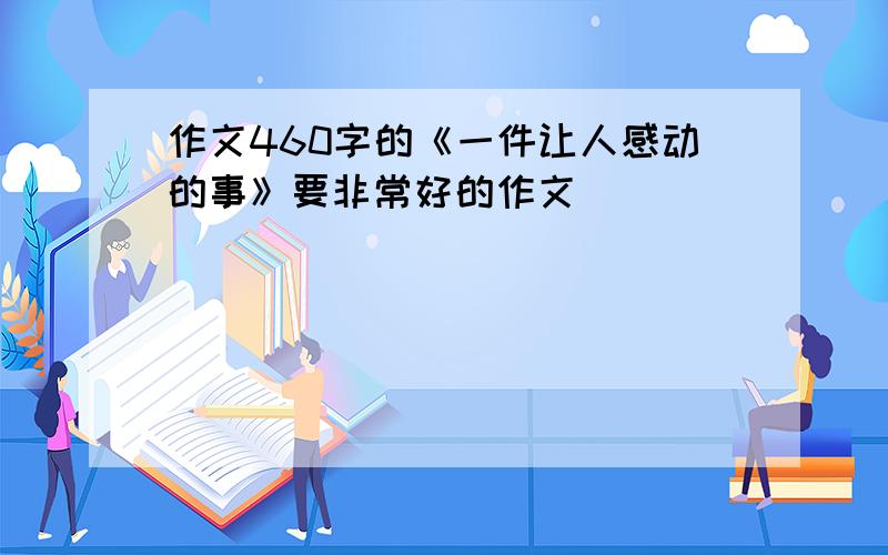 作文460字的《一件让人感动的事》要非常好的作文