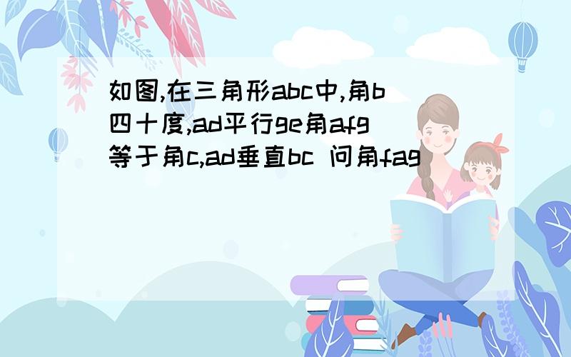 如图,在三角形abc中,角b四十度,ad平行ge角afg等于角c,ad垂直bc 问角fag