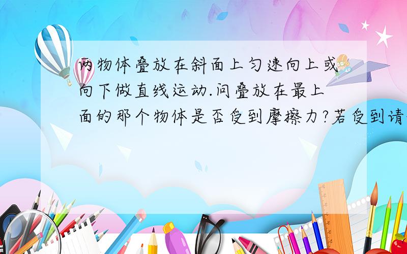 两物体叠放在斜面上匀速向上或向下做直线运动.问叠放在最上面的那个物体是否受到摩擦力?若受到请说明方向.