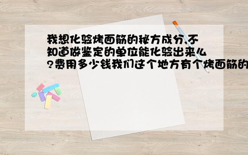 我想化验烤面筋的秘方成分,不知道做鉴定的单位能化验出来么?费用多少钱我们这个地方有个烤面筋的小摊生意很火爆,秘方掏钱也不卖.不知道能把它化验出来么?大概多少钱?