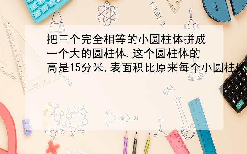 把三个完全相等的小圆柱体拼成一个大的圆柱体.这个圆柱体的高是15分米,表面积比原来每个小圆柱体的表面积多188.4平方厘米,原来每个小圆柱体的体积是多少?