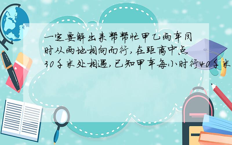 一定要解出来帮帮忙甲乙两车同时从两地相向而行,在距离中点30千米处相遇,已知甲车每小时行40千米,乙车每小时行50千米.求两地间的距离?