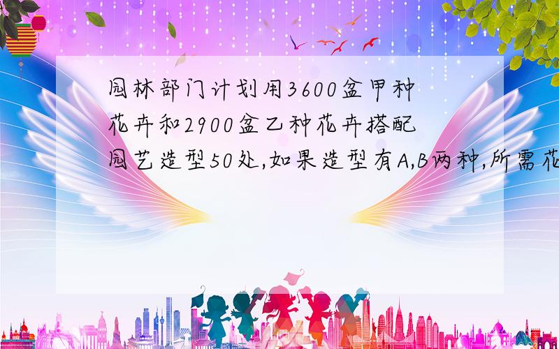 园林部门计划用3600盆甲种花卉和2900盆乙种花卉搭配园艺造型50处,如果造型有A,B两种,所需花卉盆数如下：造型 所需甲 所需乙A 90 30B 40 100问（1）搭配方案有哪几种（2）若搭配一处A种造型成