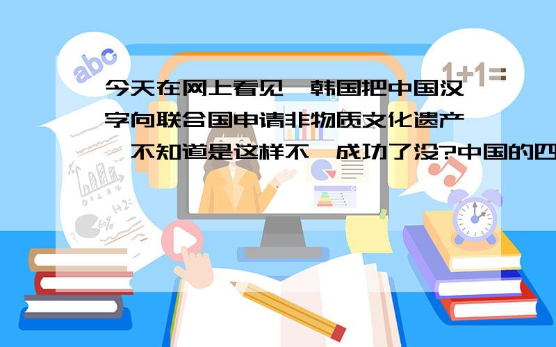 今天在网上看见,韩国把中国汉字向联合国申请非物质文化遗产,不知道是这样不,成功了没?中国的四大发明其中的三项也被韩国申请了,难道以后四大发明和汉字都要沦为韩国的魔抓下,现在看