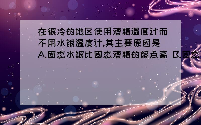 在很冷的地区使用酒精温度计而不用水银温度计,其主要原因是A.固态水银比固态酒精的熔点高 B.固态水银比固态酒精的熔点低C.液态酒精比液态水银的凝固点高 D.液态酒精比液态水银的凝固