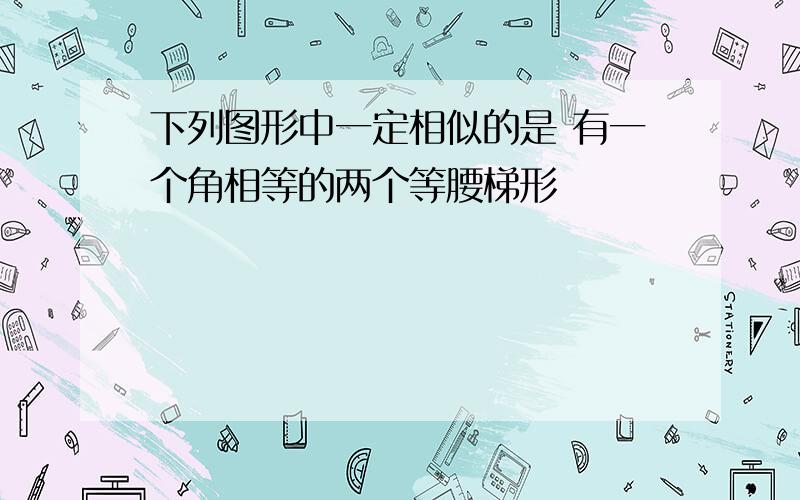 下列图形中一定相似的是 有一个角相等的两个等腰梯形