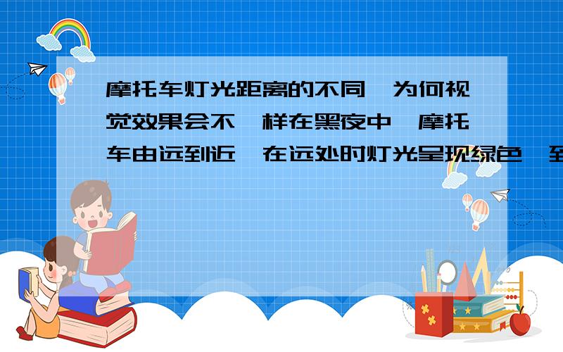 摩托车灯光距离的不同,为何视觉效果会不一样在黑夜中,摩托车由远到近,在远处时灯光呈现绿色,到近处时则呈现黄色,这是什么原因?