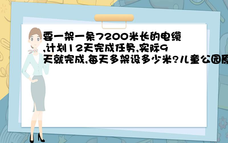 要一架一条7200米长的电缆,计划12天完成任务,实际9天就完成,每天多架设多少米?儿童公园原来的面积是0点37公顷,面积是原来的10倍,儿童公园的面积是多少?