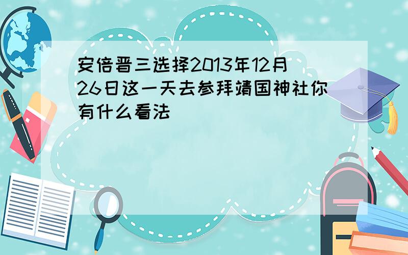 安倍晋三选择2013年12月26日这一天去参拜靖国神社你有什么看法