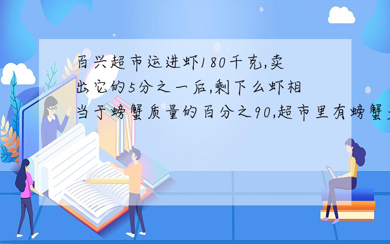 百兴超市运进虾180千克,卖出它的5分之一后,剩下么虾相当于螃蟹质量的百分之90,超市里有螃蟹多少千克?