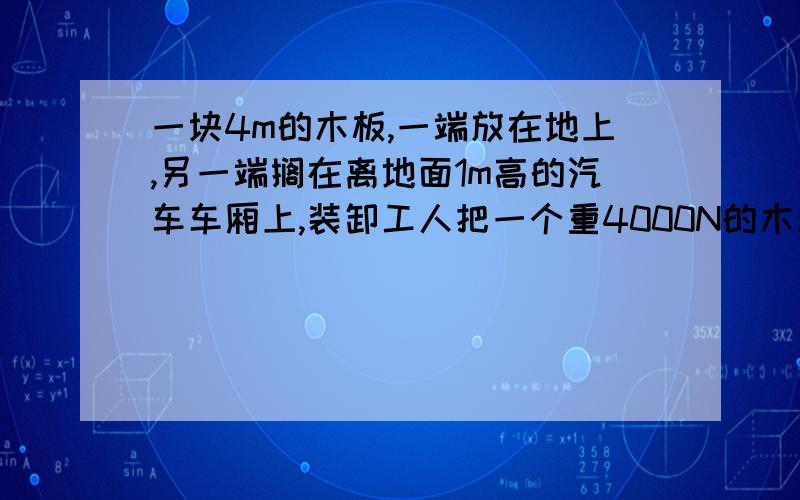 一块4m的木板,一端放在地上,另一端搁在离地面1m高的汽车车厢上,装卸工人把一个重4000N的木箱沿着木板匀速推到车厢里,推木箱用的力为木箱重的0.5倍,则：(1)装卸工人把木箱推上去时受到的