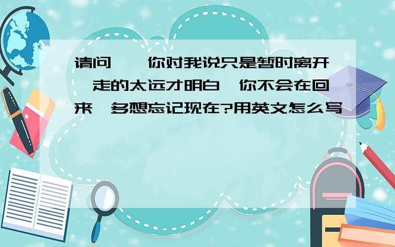 请问''你对我说只是暂时离开,走的太远才明白,你不会在回来,多想忘记现在?用英文怎么写