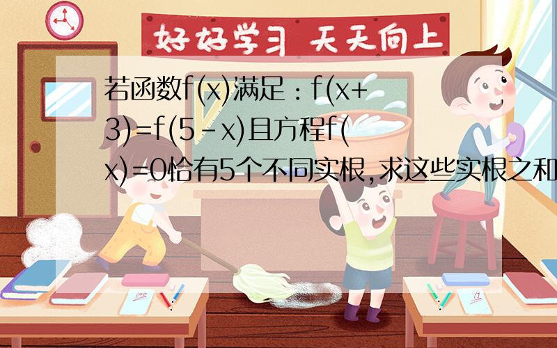 若函数f(x)满足：f(x+3)=f(5-x)且方程f(x)=0恰有5个不同实根,求这些实根之和等于?