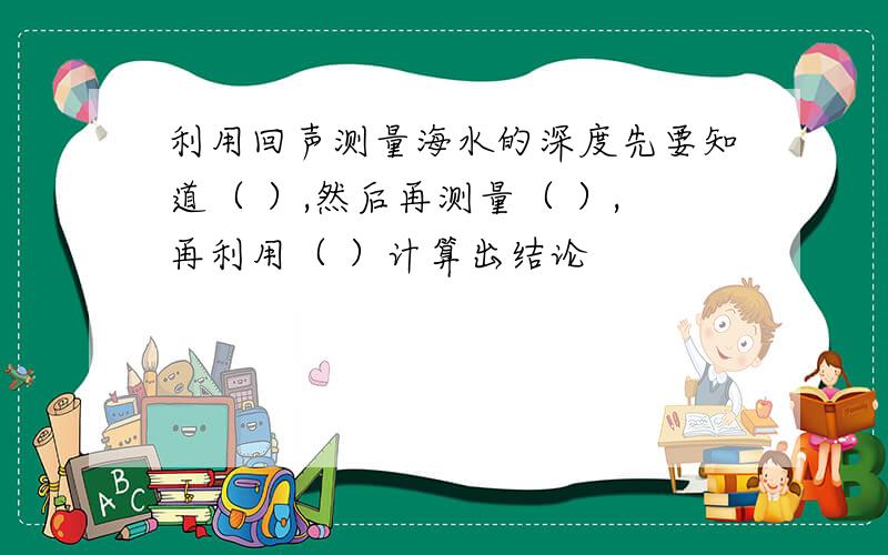 利用回声测量海水的深度先要知道（ ）,然后再测量（ ）,再利用（ ）计算出结论