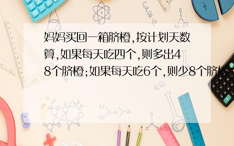 妈妈买回一箱脐橙,按计划天数算,如果每天吃四个,则多出48个脐橙;如果每天吃6个,则少8个脐橙.这箱脐橙共有多少个?计划吃多少天?