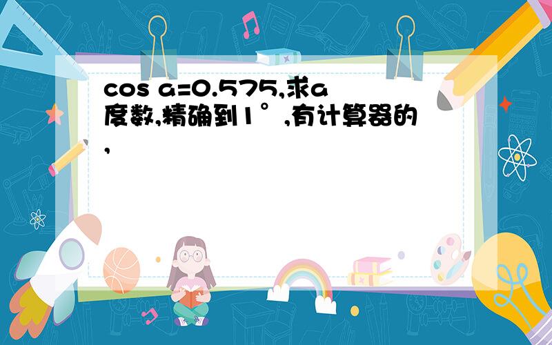 cos a=0.575,求a度数,精确到1°,有计算器的,