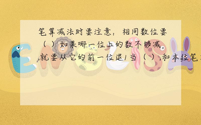 笔算减法时要注意：相同数位要（ ）如果哪一位上的数不够减,就要从它的前一位退1当（ ）,和本位笔算减法时要注意：相同数位要（ ）如果哪一位上的数不够减,就要从它的前一位退1当（