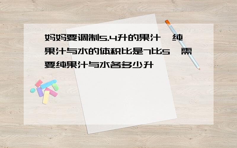 妈妈要调制5.4升的果汁,纯果汁与水的体积比是7比5,需要纯果汁与水各多少升