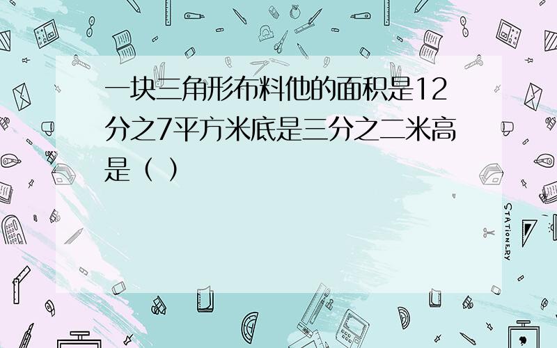 一块三角形布料他的面积是12分之7平方米底是三分之二米高是（ ）