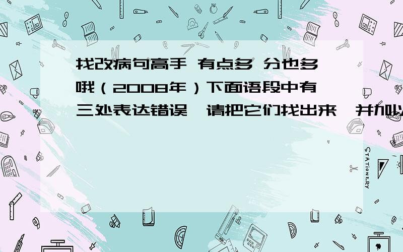 找改病句高手 有点多 分也多哦（2008年）下面语段中有三处表达错误,请把它们找出来,并加以改正.（3分）①创建文明城市不仅能够提升市民精神生活的品位,而且可以进一步完善城市基础设