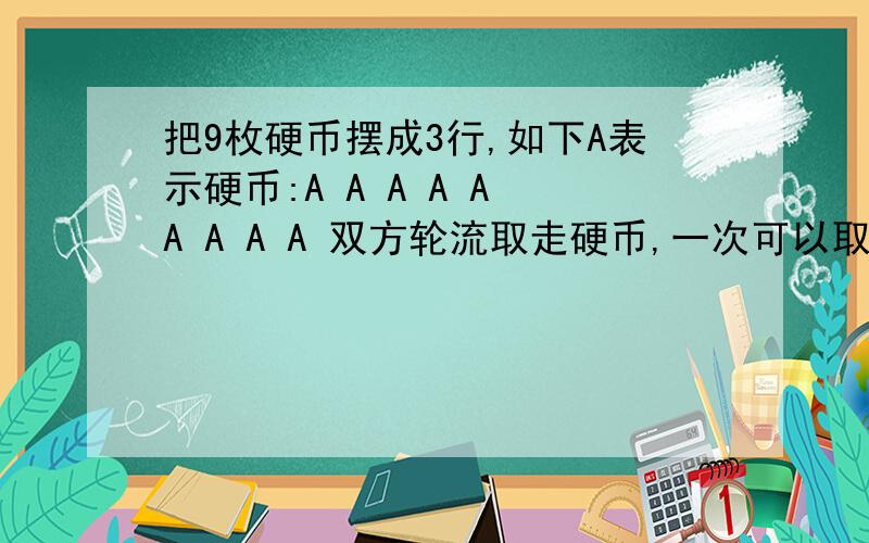 把9枚硬币摆成3行,如下A表示硬币:A A A A A A A A A 双方轮流取走硬币,一次可以取一枚,也可以取多枚,但是这些被取走的硬币必须是同一行的.如:你可以一来就取走第一行所有硬币,也可以取一枚,