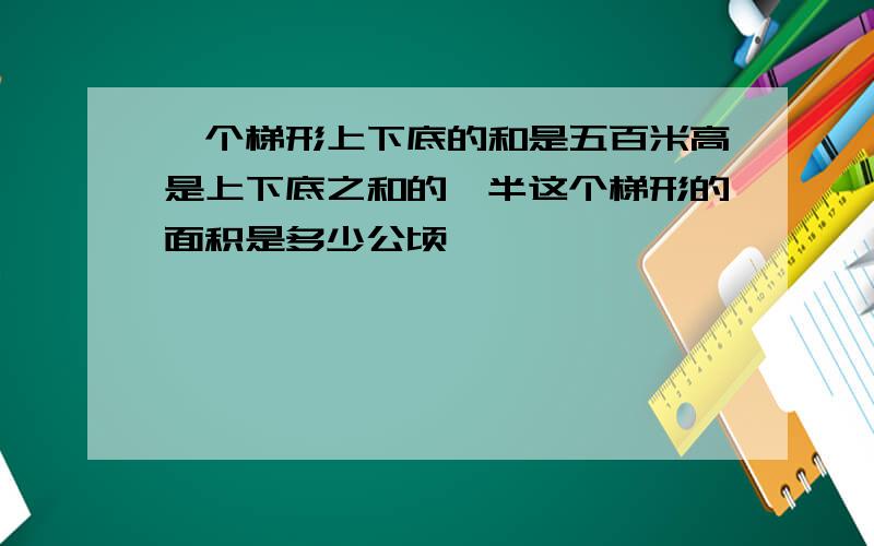 一个梯形上下底的和是五百米高是上下底之和的一半这个梯形的面积是多少公顷