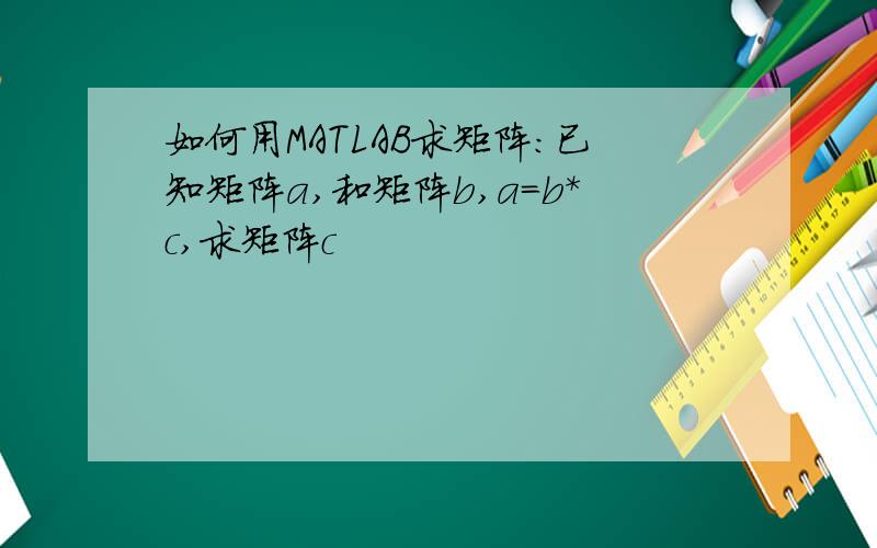 如何用MATLAB求矩阵：已知矩阵a,和矩阵b,a=b*c,求矩阵c