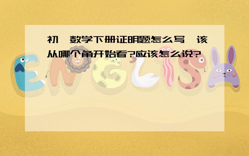 初一数学下册证明题怎么写,该从哪个角开始看?应该怎么说?