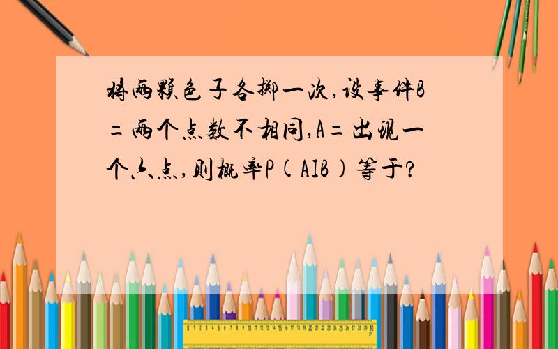 将两颗色子各掷一次,设事件B=两个点数不相同,A=出现一个六点,则概率P(AIB)等于?