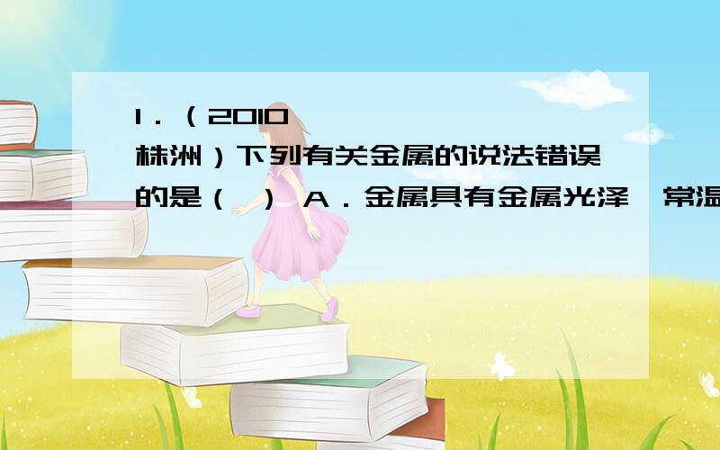 1．（2010•株洲）下列有关金属的说法错误的是（ ） A．金属具有金属光泽,常温下金1．（2010•株洲）下列有关金属的说法错误的是（　　）A．金属具有金属光泽,常温下金属都是固体B