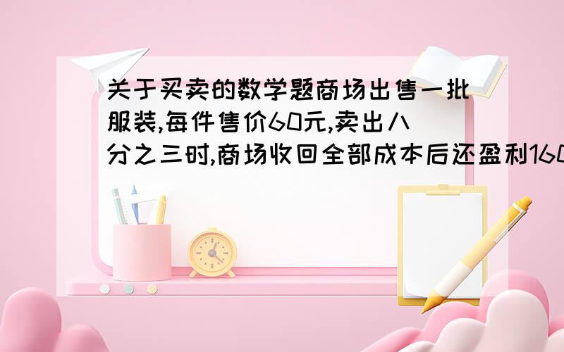 关于买卖的数学题商场出售一批服装,每件售价60元,卖出八分之三时,商场收回全部成本后还盈利160元,剩下的服装以每件降价十分之一全部售出,又盈利4860元,这批服装成本多少元?我不懂啥叫收