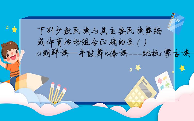 下列少数民族与其主要民族舞蹈或体育活动组合正确的是( )a朝鲜族—手鼓舞b傣族---跳板c蒙古族—摔跤d彝族--孔雀舞