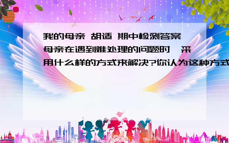 我的母亲 胡适 期中检测答案母亲在遇到难处理的问题时,采用什么样的方式来解决?你认为这种方式好不好?说出理由.（急用,