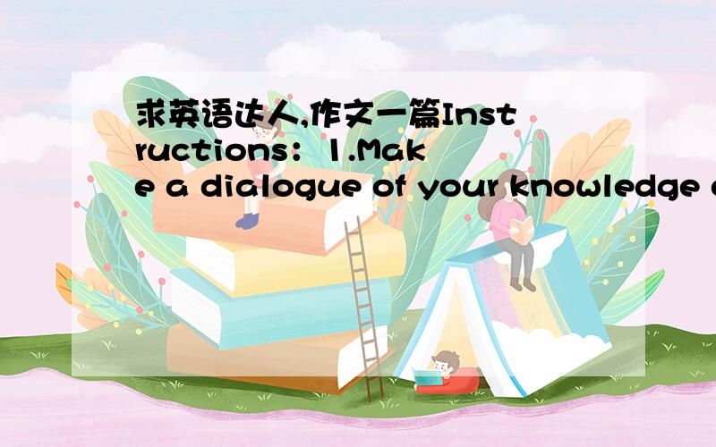 求英语达人,作文一篇Instructions：1.Make a dialogue of your knowledge or your ideas on the situation assigned．2.In preparing for the conversation,plan on the content,the organization,and the manner of delivery（what to say,and how to say