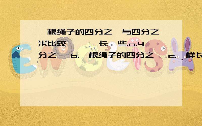 一根绳子的四分之一与四分之一米比较,【 】长一些.a.4分之一 b.一根绳子的四分之一 c.一样长 d.无法确定