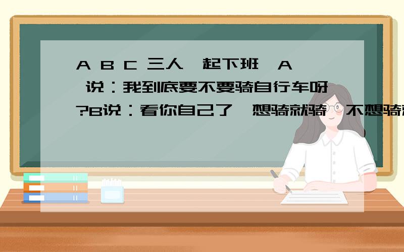 A B C 三人一起下班,A 说：我到底要不要骑自行车呀?B说：看你自己了,想骑就骑,不想骑就不骑了哦!A说：关你屁事?B说：哎,算了,当我多事.心想：说话怎么这样,提个建义有必要那样吗?同事一场