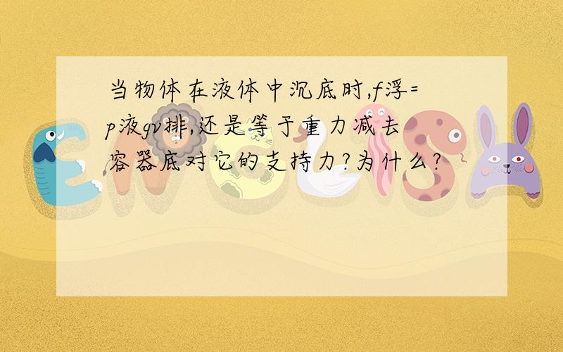 当物体在液体中沉底时,f浮=p液gv排,还是等于重力减去容器底对它的支持力?为什么?