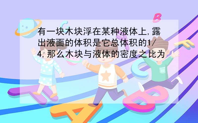 有一块木块浮在某种液体上,露出液面的体积是它总体积的1/4,那么木块与液体的密度之比为