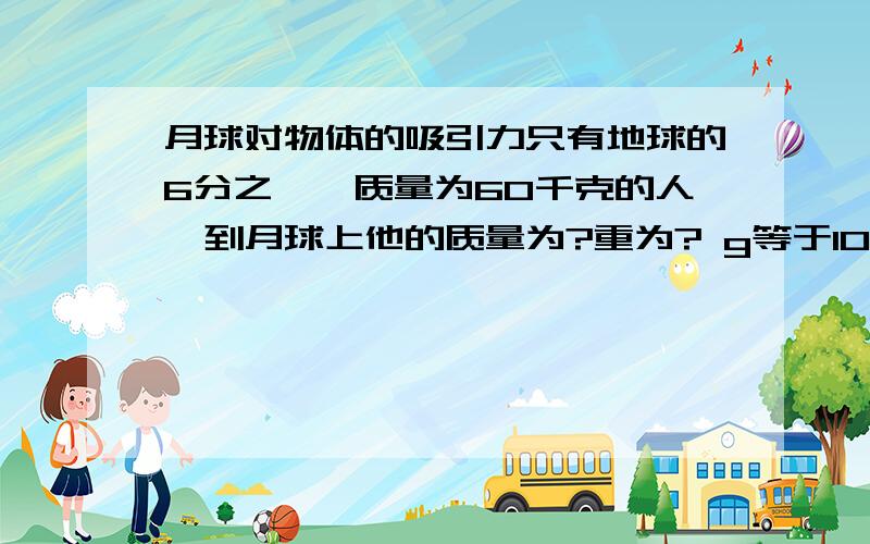 月球对物体的吸引力只有地球的6分之一,质量为60千克的人,到月球上他的质量为?重为? g等于10月球对物体的吸引力只有地球的6分之一,质量为60千克的人,到月球上他的质量为?重为?  g等于10n／k