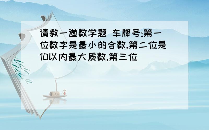 请教一道数学题 车牌号:第一位数字是最小的合数,第二位是10以内最大质数,第三位