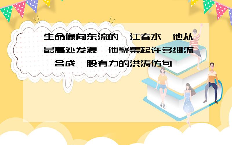 生命像向东流的一江春水,他从最高处发源,他聚集起许多细流,合成一股有力的洪涛仿句