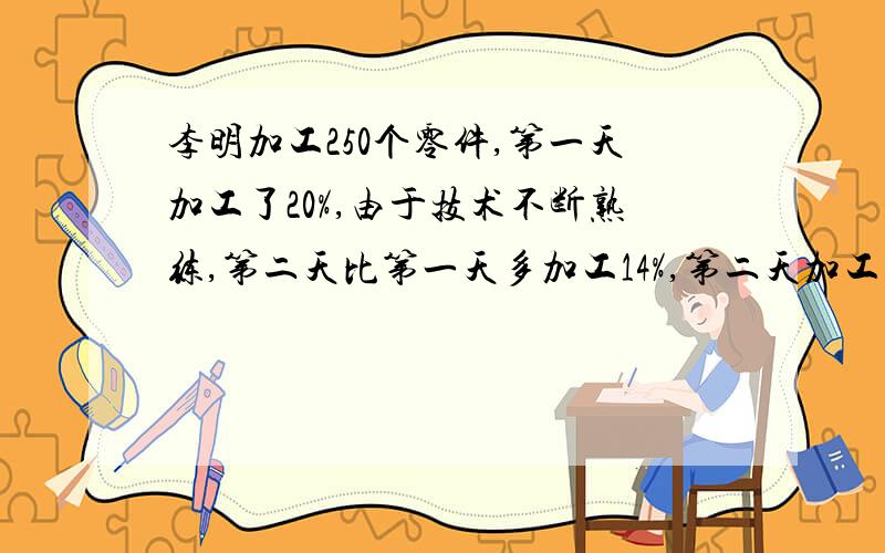 李明加工250个零件,第一天加工了20%,由于技术不断熟练,第二天比第一天多加工14%,第二天加工零件是多少个10．某车间三天完成一批零件的加工任务.第一天加工400个,第二天加工余下的40％,这