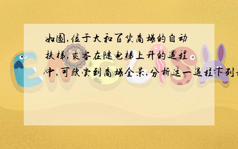 如图,位于大和百货商场的自动扶梯,乘客在随电梯上升的过程中,可欣赏到商场全景,分析这一过程下列说法正确的是：A,地面为参照物,乘客是静止的   B,以电梯为参照物,乘客是静止的   C.以地