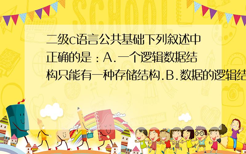 二级c语言公共基础下列叙述中正确的是：A.一个逻辑数据结构只能有一种存储结构.B.数据的逻辑结构属于线性结构,存储结构属于非线性结构.C.一个逻辑数据结构可以有多种存储结构,且各种