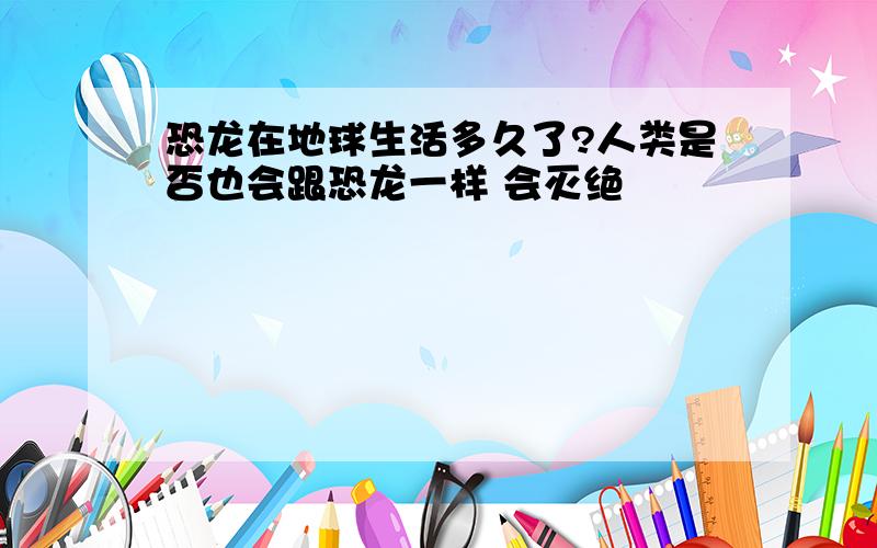 恐龙在地球生活多久了?人类是否也会跟恐龙一样 会灭绝