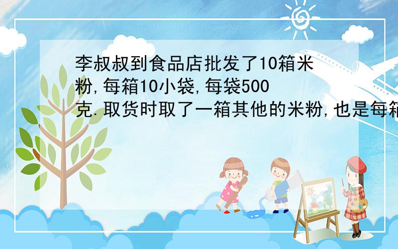 李叔叔到食品店批发了10箱米粉,每箱10小袋,每袋500克.取货时取了一箱其他的米粉,也是每箱10小袋,但每小袋只有400克,而箱子、袋子上的图案都完全一样,无法区分,最后只好决定用称来称一称,