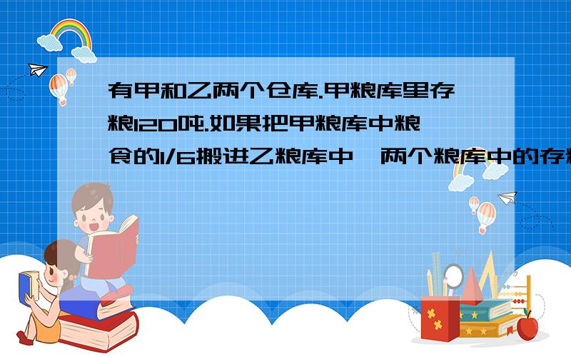 有甲和乙两个仓库.甲粮库里存粮120吨.如果把甲粮库中粮食的1/6搬进乙粮库中,两个粮库中的存粮就相等.原来乙粮库中存粮多少吨?