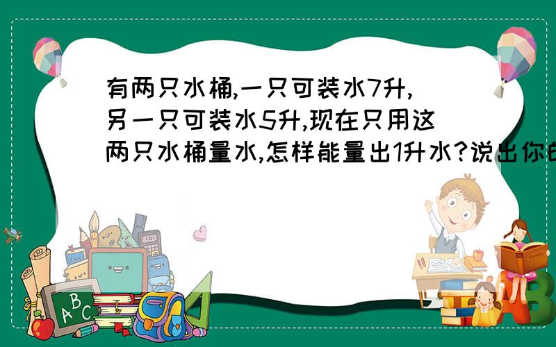 有两只水桶,一只可装水7升,另一只可装水5升,现在只用这两只水桶量水,怎样能量出1升水?说出你的办法