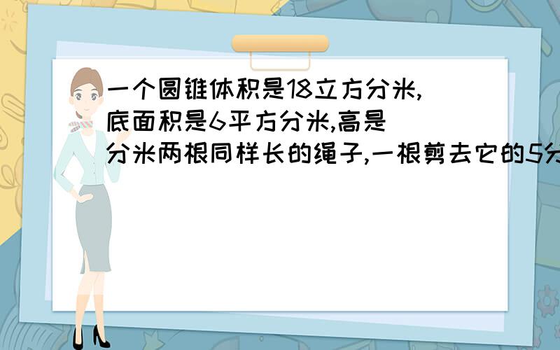 一个圆锥体积是18立方分米,底面积是6平方分米,高是（）分米两根同样长的绳子,一根剪去它的5分之2,另一根剪去5分之2米,两根绳子剩下的长度（）