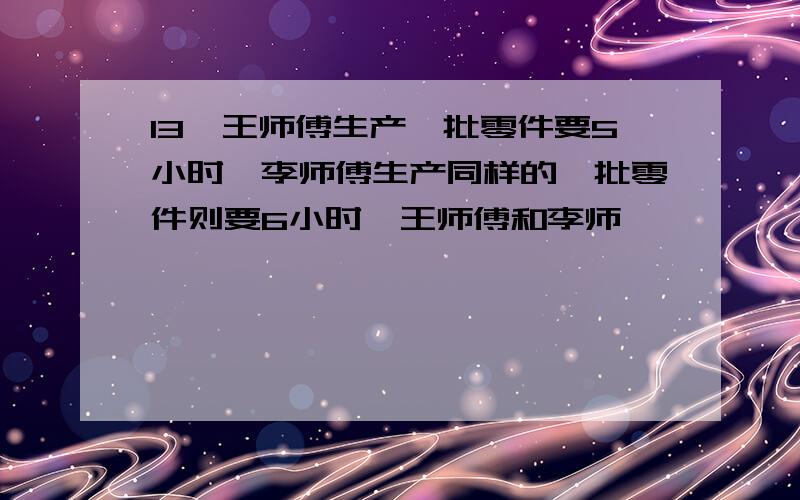 13、王师傅生产一批零件要5小时,李师傅生产同样的一批零件则要6小时,王师傅和李师